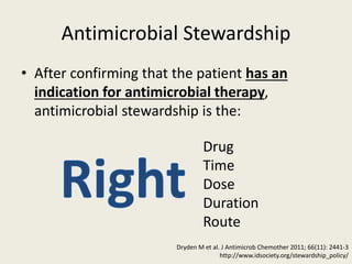 Antimicrobial Stewardship
• After confirming that the patient has an
indication for antimicrobial therapy,
antimicrobial stewardship is the:
Drug
Time
Dose
Duration
Route
Dryden M et al. J Antimicrob Chemother 2011; 66(11): 2441-3
http://www.idsociety.org/stewardship_policy/
 