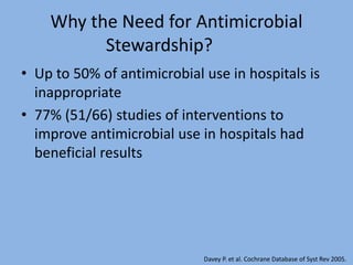 Why the Need for Antimicrobial
Stewardship?
• Up to 50% of antimicrobial use in hospitals is
inappropriate
• 77% (51/66) studies of interventions to
improve antimicrobial use in hospitals had
beneficial results
Davey P. et al. Cochrane Database of Syst Rev 2005.
 