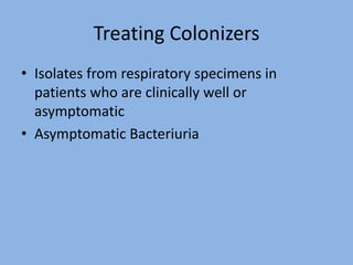 Treating Colonizers
• Isolates from respiratory specimens in
patients who are clinically well or
asymptomatic
• Asymptomatic Bacteriuria
 