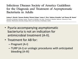 • Pyuria accompanying asymptomatic
bacteriuria is not an indication for
antimicrobial treatment (A-II).
• Treatment for AB for:
– Pregnant (A-I)
– TURP (A-I) or urologic procedures with anticipated
bleeding (A-III)
 