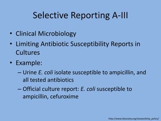 Selective Reporting A-III
• Clinical Microbiology
• Limiting Antibiotic Susceptibility Reports in
Cultures
• Example:
– Urine E. coli isolate susceptible to ampicillin, and
all tested antibiotics
– Official culture report: E. coli susceptible to
ampicillin, cefuroxime
http://www.idsociety.org/stewardship_policy/
 