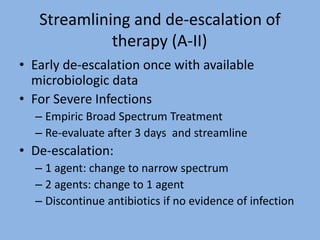 Streamlining and de-escalation of
therapy (A-II)
• Early de-escalation once with available
microbiologic data
• For Severe Infections
– Empiric Broad Spectrum Treatment
– Re-evaluate after 3 days and streamline
• De-escalation:
– 1 agent: change to narrow spectrum
– 2 agents: change to 1 agent
– Discontinue antibiotics if no evidence of infection
 