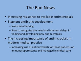The Bad News
• Increasing resistance to available antimicrobials
• Stagnant antibiotic development
– Investment lacking
– Slow to recognize the need and inherent delays in
finding and developing new antimicrobials
• The increasing importance of antimicrobials in
modern medical practice
– Increasing use of antimicrobials for those patients on
immunosuppressants and managed in critical care
 
