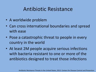 Antibiotic Resistance
• A worldwide problem
• Can cross international boundaries and spread
with ease
• Pose a catastrophic threat to people in every
country in the world
• At least 2M people acquire serious infections
with bacteria resistant to one or more of the
antibiotics designed to treat those infections
Antibiotic Resistance Threats in the United States, 2013. Centers for Disease Control and Prevention
 