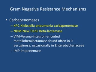 Gram Negative Resistance Mechanisms 
• Carbapenemases 
– KPC-Klebsiella pneumonia carbapenemase 
– NDM-New Dehli Beta-lactamase 
– VIM-Verona-integron-encoded 
metallobetalactamase-found often in P. 
aeruginosa, occasionally in Enterobacteriaceae 
– IMP-imipenemase 
 