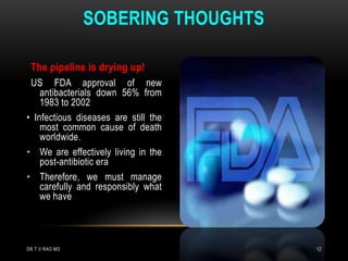 The pipeline is drying up!
US FDA approval of new
antibacterials down 56% from
1983 to 2002
• Infectious diseases are still the
most common cause of death
worldwide.
• We are effectively living in the
post-antibiotic era
• Therefore, we must manage
carefully and responsibly what
we have
SOBERING THOUGHTS
DR.T.V.RAO MD 12
 
