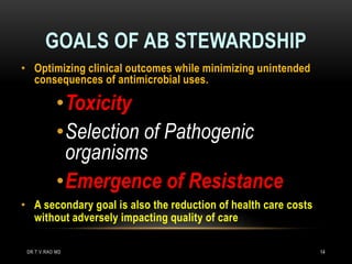 GOALS OF AB STEWARDSHIP
• Optimizing clinical outcomes while minimizing unintended
consequences of antimicrobial uses.
•Toxicity
•Selection of Pathogenic
organisms
•Emergence of Resistance
• A secondary goal is also the reduction of health care costs
without adversely impacting quality of care
DR.T.V.RAO MD 14
 