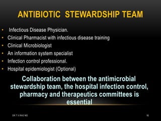 ANTIBIOTIC STEWARDSHIP TEAM
• Infectious Disease Physician.
• Clinical Pharmacist with infectious disease training
• Clinical Microbiologist
• An information system specialist
• Infection control professional.
• Hospital epidemiologist (Optional)
Collaboration between the antimicrobial
stewardship team, the hospital infection control,
pharmacy and therapeutics committees is
essential
DR.T.V.RAO MD 16
 