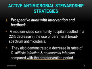 ACTIVE ANTIMICROBIAL STEWARDSHIP
STRATEGIES
1. Prospective audit with intervention and
feedback.
• A medium-sized community hospital resulted in a
22% decrease in the use of parenteral broad-
spectrum antimicrobials.
• They also demonstrated a decrease in rates of
C. difficile infection & nosocomial infection
compared with the preintervention period.
DR.T.V.RAO MD 18
 