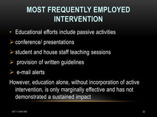MOST FREQUENTLY EMPLOYED
INTERVENTION
• Educational efforts include passive activities
 conference/ presentations
 student and house staff teaching sessions
 provision of written guidelines
 e-mail alerts
However, education alone, without incorporation of active
intervention, is only marginally effective and has not
demonstrated a sustained impact
DR.T.V.RAO MD 22
 