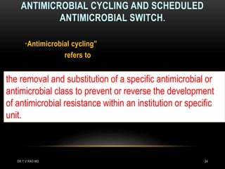 ANTIMICROBIAL CYCLING AND SCHEDULED
ANTIMICROBIAL SWITCH.
“Antimicrobial cycling”
refers to
the removal and substitution of a specific antimicrobial or
antimicrobial class to prevent or reverse the development
of antimicrobial resistance within an institution or specific
unit.
DR.T.V.RAO MD 24
 