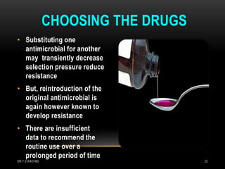 • Substituting one
antimicrobial for another
may transiently decrease
selection pressure reduce
resistance
• But, reintroduction of the
original antimicrobial is
again however known to
develop resistance
• There are insufficient
data to recommend the
routine use over a
prolonged period of time
CHOOSING THE DRUGS
DR.T.V.RAO MD 25
 