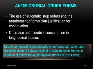 ANTIMICROBIAL ORDER FORMS.
• The use of automatic stop orders and the
requirement of physician justification for
continuation
• Decrease antimicrobial consumption in
longitudinal studies
Use of peri-operative prophylactic order forms with automatic
discontinuation at 2 days resulted in a decrease in the mean
duration of antimicrobial prophylaxis (from 4.9 to 2.4 days)
DR.T.V.RAO MD 26
 