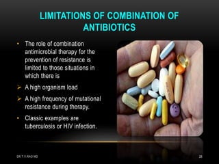 • The role of combination
antimicrobial therapy for the
prevention of resistance is
limited to those situations in
which there is
 A high organism load
 A high frequency of mutational
resistance during therapy.
• Classic examples are
tuberculosis or HIV infection.
LIMITATIONS OF COMBINATION OF
ANTIBIOTICS
DR.T.V.RAO MD 28
 