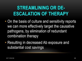 29
STREAMLINING OR DE-
ESCALATION OF THERAPY
• On the basis of culture and sensitivity reports
we can more effectively target the causative
pathogens, by elimination of redundant
combination therapy
• Resulting in decreased Ab exposure and
substantial cost savings
DR.T.V.RAO MD
 
