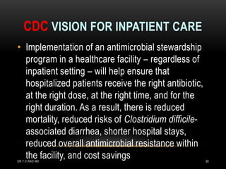 CDC VISION FOR INPATIENT CARE
• Implementation of an antimicrobial stewardship
program in a healthcare facility – regardless of
inpatient setting – will help ensure that
hospitalized patients receive the right antibiotic,
at the right dose, at the right time, and for the
right duration. As a result, there is reduced
mortality, reduced risks of Clostridium difficile-
associated diarrhea, shorter hospital stays,
reduced overall antimicrobial resistance within
the facility, and cost savings
DR.T.V.RAO MD 30
 