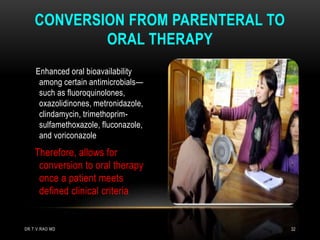 Enhanced oral bioavailability
among certain antimicrobials—
such as fluoroquinolones,
oxazolidinones, metronidazole,
clindamycin, trimethoprim-
sulfamethoxazole, fluconazole,
and voriconazole
Therefore, allows for
conversion to oral therapy
once a patient meets
defined clinical criteria
CONVERSION FROM PARENTERAL TO
ORAL THERAPY
DR.T.V.RAO MD 32
 