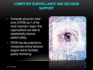 • Computer physician order
entry (CPOE) as 1 of the
most important “leaps” that
organizations can take to
substantially improve
patient safety.
• CPOE has the potential to
incorporate clinical decision
support and to facilitate
quality monitoring
COMPUTER SURVEILLANCE AND DECISION
SUPPORT
DR.T.V.RAO MD 33
 