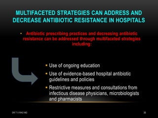 • Antibiotic prescribing practices and decreasing antibiotic
resistance can be addressed through multifaceted strategies
including:
 Use of ongoing education
 Use of evidence-based hospital antibiotic
guidelines and policies
 Restrictive measures and consultations from
infectious disease physicians, microbiologists
and pharmacists
MULTIFACETED STRATEGIES CAN ADDRESS AND
DECREASE ANTIBIOTIC RESISTANCE IN HOSPITALS
DR.T.V.RAO MD 35
 