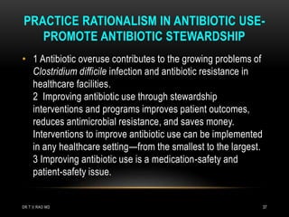 PRACTICE RATIONALISM IN ANTIBIOTIC USE-
PROMOTE ANTIBIOTIC STEWARDSHIP
• 1 Antibiotic overuse contributes to the growing problems of
Clostridium difficile infection and antibiotic resistance in
healthcare facilities.
2 Improving antibiotic use through stewardship
interventions and programs improves patient outcomes,
reduces antimicrobial resistance, and saves money.
Interventions to improve antibiotic use can be implemented
in any healthcare setting—from the smallest to the largest.
3 Improving antibiotic use is a medication-safety and
patient-safety issue.
DR.T.V.RAO MD 37
 