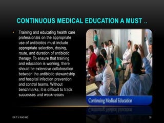 • Training and educating health care
professionals on the appropriate
use of antibiotics must include
appropriate selection, dosing,
route, and duration of antibiotic
therapy. To ensure that training
and education is working, there
should be extensive collaboration
between the antibiotic stewardship
and hospital infection prevention
and control teams. Without
benchmarks, it is difficult to track
successes and weaknesses
CONTINUOUS MEDICAL EDUCATION A MUST ..
DR.T.V.RAO MD 38
 