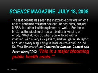 • The last decade has seen the inexorable proliferation of a
host of antibiotic resistant bacteria, or bad bugs, not just
MRSA, but other insidious players as well. ...For these
bacteria, the pipeline of new antibiotics is verging on
empty. 'What do you do when you're faced with an
infection, with a very sick patient, and you get a lab report
back and every single drug is listed as resistant?' asked
Dr. Fred Tenover of the Centers for Disease Control and
Prevention (CDC). 'This is a major blooming
public health crisis.'"
SCIENCE MAGAZINE; JULY 18, 2008
DR.T.V.RAO MD 4
 
