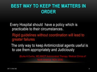 BEST WAY TO KEEP THE MATTERS IN
ORDER
Every Hospital should have a policy which is
practicable to their circumstances.
Rigid guidelines without coordination will lead to
greater failures
The only way to keep Antimicrobial agents useful is
to use them appropriately and Judiciously
(Burke A.Cunha, MD,MACP Antimicrobial Therapy. Medical Clinics of
North America NOV 2006)
DR.T.V.RAO MD 8
 