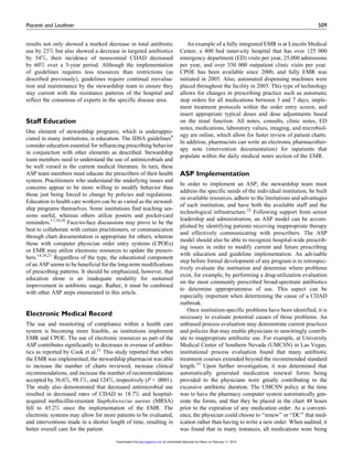 results not only showed a marked decrease in total antibiotic
use by 23% but also showed a decrease in targeted antibiotics
by 54%, their incidence of nosocomial CDAD decreased
by 60% over a 3-year period. Although the implementation
of guidelines requires less resources than restrictions (as
described previously), guidelines require continual reevalua-
tion and maintenance by the stewardship team to ensure they
stay current with the resistance patterns of the hospital and
reflect the consensus of experts in the specific disease area.
Staff Education
One element of stewardship programs, which is underappre-
ciated in many institutions, is education. The IDSA guidelines8
consider education essential for influencing prescribing behavior
in conjunction with other elements as described. Stewardship
team members need to understand the use of antimicrobials and
be well versed in the current medical literature. In turn, these
ASP team members must educate the prescribers of their health
system. Practitioners who understand the underlying issues and
concerns appear to be more willing to modify behavior than
those just being forced to change by policies and regulations.
Education to health care workers can be as varied as the steward-
ship programs themselves. Some institutions find teaching ses-
sions useful, whereas others utilize posters and pocket-card
reminders.17,18,20
Face-to-face discussions may prove to be the
best to collaborate with certain practitioners, or communication
through chart documentation is appropriate for others, whereas
those with computer physician order entry systems (CPOEs)
or EMR may utilize electronic resources to update the prescri-
bers.14,18,21
Regardless of the type, the educational component
of an ASP seems to be beneficial for the long-term modifications
of prescribing patterns. It should be emphasized, however, that
education alone is an inadequate modality for sustained
improvement in antibiotic usage. Rather, it must be combined
with other ASP steps enumerated in this article.
Electronic Medical Record
The use and monitoring of compliance within a health care
system is becoming more feasible, as institutions implement
EMR and CPOE. The use of electronic resources as part of the
ASP contributes significantly to decreases in overuse of antibio-
tics as reported by Cook et al.21
This study reported that when
the EMR was implemented, the stewardship pharmacist was able
to increase the number of charts reviewed, increase clinical
recommendations, and increase the number of recommendations
accepted by 36.6%, 98.1%, and 124%, respectively (P < .0001).
The study also demonstrated that decreased antimicrobial use
resulted in decreased rates of CDAD to 18.7% and hospital-
acquired methicillin-resistant Staphylococcus aureus (MRSA)
fell to 45.2% since the implementation of the EMR. The
electronic systems may allow for more patients to be evaluated,
and interventions made in a shorter length of time, resulting in
better overall care for the patient.
An example of a fully integrated EMR is at Lincoln Medical
Center, a 400 bed inner-city hospital that has over 125 000
emergency department (ED) visits per year, 25,000 admissions
per year, and over 350 000 outpatient clinic visits per year.
CPOE has been available since 2000, and fully EMR was
initiated in 2005. Also, automated dispensing machines were
placed throughout the facility in 2003. This type of technology
allows for changes in prescribing practice such as automatic
stop orders for all medications between 3 and 7 days, imple-
ment treatment protocols within the order entry screen, and
insert appropriate typical doses and dose adjustments based
on the renal function. All notes, consults, clinic notes, ED
notes, medications, laboratory values, imaging, and microbiol-
ogy are online, which allow for faster review of patient charts.
In addition, pharmacists can write an electronic pharmacother-
apy note (intervention documentation) for inpatients that
populate within the daily medical notes section of the EMR.
ASP Implementation
In order to implement an ASP, the stewardship team must
address the specific needs of the individual institution, be built
on available resources, adhere to the limitations and advantages
of each institution, and have both the available staff and the
technological infrastructure.22
Following support from senior
leadership and administration, an ASP model can be accom-
plished by identifying patients receiving inappropriate therapy
and effectively communicating with prescribers. The ASP
model should also be able to recognize hospital-wide prescrib-
ing issues in order to modify current and future prescribing
with education and guideline implementation. An advisable
step before formal development of any program is to retrospec-
tively evaluate the institution and determine where problems
exist, for example, by performing a drug-utilization evaluation
on the most commonly prescribed broad-spectrum antibiotics
to determine appropriateness of use. This aspect can be
especially important when determining the cause of a CDAD
outbreak.
Once institution-specific problems have been identified, it is
necessary to evaluate potential causes of those problems. An
unbiased process evaluation may demonstrate current practices
and policies that may enable physicians to unwittingly contrib-
ute to inappropriate antibiotic use. For example, at University
Medical Center of Southern Nevada (UMCSN) in Las Vegas,
institutional process evaluation found that many antibiotic
treatment courses extended beyond the recommended standard
length.23
Upon further investigation, it was determined that
automatically generated medication renewal forms being
provided to the physicians were greatly contributing to the
excessive antibiotic duration. The UMCSN policy at the time
was to have the pharmacy computer system automatically gen-
erate the forms, and that they be placed in the chart 48 hours
prior to the expiration of any medication order. As a conveni-
ence, the physician could choose to ‘‘renew’’ or ‘‘DC’’ that med-
ication rather than having to write a new order. When audited, it
was found that in many instances, all medications were being
Piacenti and Leuthner 509
at Universidad Nacional Aut Mexic on February 11, 2016jpp.sagepub.comDownloaded from
 