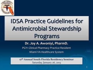 IDSA Practice Guidelines for
 Antimicrobial Stewardship
         Programs
       Dr. Joy A. Awoniyi, PharmD.
     PGY1 Clinical Pharmacy Practice Resident
          Miami VA Healthcare System

   17th Annual South Florida Residency Seminar
             Saturday, January 26, 2013
                                                 1
 