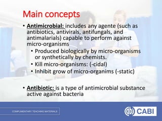 COMPLIMENTARY TEACHING MATERIALS
• Antimicrobial: includes any agente (such as
antibiotics, antivirals, antifungals, and
antimalarials) capable to perform against
micro-organisms
• Produced biologically by micro-organisms
or synthetically by chemists.
• Kill micro-organisms: (-cidal)
• Inhibit grow of micro-organims (-static)
• Antibiotic: is a type of antimicrobial substance
active against bacteria
Main concepts
 