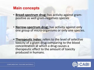 COMPLIMENTARY TEACHING MATERIALS
• Broad-spectrum drug: has activity against gram-
positive as well gram-negatives species
• Narrow-spectrum drug: has activity against only
one group of micro-organisms or only one species.
• Therapeutic index: refers to the level of selective
toxicity of a given drug comparing to the blood
concentration at which a drug causes a
therapeutic effect to the amount of toxicity
produced in humans.
Main concepts
 
