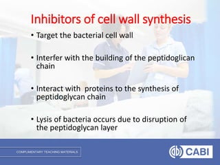 COMPLIMENTARY TEACHING MATERIALS
• Target the bacterial cell wall
• Interfer with the building of the peptidoglican
chain
• Interact with proteins to the synthesis of
peptidoglycan chain
• Lysis of bacteria occurs due to disruption of
the peptidoglycan layer
Inhibitors of cell wall synthesis
 
