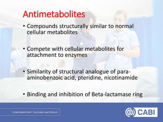 COMPLIMENTARY TEACHING MATERIALS
• Compounds structurally similar to normal
cellular metabolites
• Compete with cellular metabolites for
attachment to enzymes
• Similarity of structural analogue of para-
aminobenzoic acid, pteridine, nicotinamide
• Binding and inhibition of Beta-lactamase ring
Antimetabolites
 
