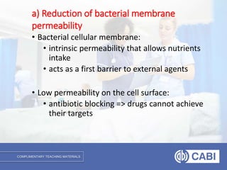 COMPLIMENTARY TEACHING MATERIALS
• Bacterial cellular membrane:
• intrinsic permeability that allows nutrients
intake
• acts as a first barrier to external agents
• Low permeability on the cell surface:
• antibiotic blocking => drugs cannot achieve
their targets
a) Reduction of bacterial membrane
permeability
 