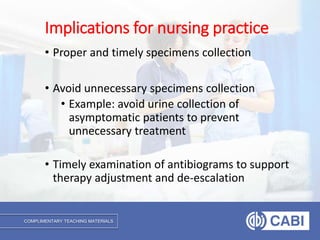 COMPLIMENTARY TEACHING MATERIALS
• Proper and timely specimens collection
• Avoid unnecessary specimens collection
• Example: avoid urine collection of
asymptomatic patients to prevent
unnecessary treatment
• Timely examination of antibiograms to support
therapy adjustment and de-escalation
Implications for nursing practice
 