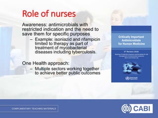 COMPLIMENTARY TEACHING MATERIALS
Awareness: antimicrobials with
restricted indication and the need to
save them for specific purposes
– Example: isoniazid and rifampicin
limited to therapy as part of
treatment of mycobacterial
diseases including tyberculosis.
One Health approach:
– Multiple sectors working together
to achieve better public outcomes
Role of nurses
 