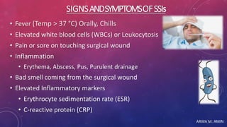 ARWA M. AMIN
SIGNSANDSYMPTOMSOFSSIs
• Fever (Temp > 37 °C) Orally, Chills
• Elevated white blood cells (WBCs) or Leukocytosis
• Pain or sore on touching surgical wound
• Inflammation
• Erythema, Abscess, Pus, Purulent drainage
• Bad smell coming from the surgical wound
• Elevated Inflammatory markers
• Erythrocyte sedimentation rate (ESR)
• C-reactive protein (CRP)
 