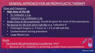 ARWA M. AMIN
GENERAL APPROACH FOR AB PROPHYLACTIC THERAPY
Dose and Frequency
• High dose of the AB
• IV: Cefazolin 1-2 g,
• Cefoxitin 2 g, Cefotetan 1-2g
• Single Dose of AB prophylaxis should be given for most of the procedures.
• Re-dosing for AB with short half-life (e.g. Cefazolin) if:
• Prolonged Surgery (> 3 hours or > 2.5 of AB half-life)
• Contamination during procedure
• Large Blood Loss
Route
• Parenteral AB administration is preferred, why?
• Because of its reliability in achieving suitable tissue concentrations.
 