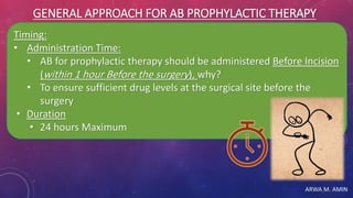 ARWA M. AMIN
GENERAL APPROACH FOR AB PROPHYLACTIC THERAPY
Timing:
• Administration Time:
• AB for prophylactic therapy should be administered Before Incision
(within 1 hour Before the surgery), why?
• To ensure sufficient drug levels at the surgical site before the
surgery
• Duration
• 24 hours Maximum
 