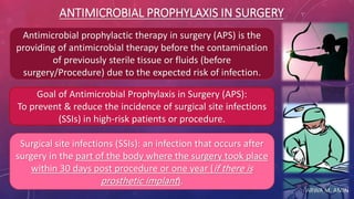 ARWA M. AMIN
ANTIMICROBIAL PROPHYLAXIS IN SURGERY
Antimicrobial prophylactic therapy in surgery (APS) is the
providing of antimicrobial therapy before the contamination
of previously sterile tissue or fluids (before
surgery/Procedure) due to the expected risk of infection.
Goal of Antimicrobial Prophylaxis in Surgery (APS):
To prevent & reduce the incidence of surgical site infections
(SSIs) in high-risk patients or procedure.
Surgical site infections (SSIs): an infection that occurs after
surgery in the part of the body where the surgery took place
within 30 days post procedure or one year (if there is
prosthetic implant).
 