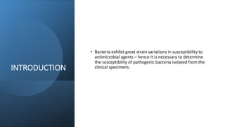 INTRODUCTION
• Bacteria exhibit great strain variations in susceptibility to
antimicrobial agents – hence it is necessary to determine
the susceptibility of pathogenic bacteria isolated from the
clinical specimens.
 