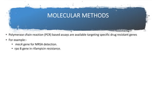 MOLECULAR METHODS
• Polymerase chain reaction (PCR) based assays are available targeting specific drug resistant genes
• For example:-
• mecA gene for MRSA detection.
• rpo B gene in rifampicin resistance.
 