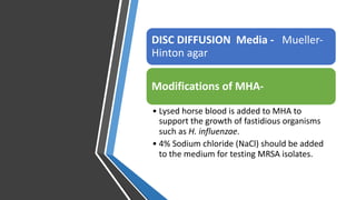 DISC DIFFUSION Media - Mueller-
Hinton agar
Modifications of MHA-
• Lysed horse blood is added to MHA to
support the growth of fastidious organisms
such as H. influenzae.
• 4% Sodium chloride (NaCl) should be added
to the medium for testing MRSA isolates.
 