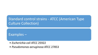 Standard control strains - ATCC (American Type
Culture Collection)
Examples –
• Escherichia coli ATCC 25922
• Pseudomonas aeruginosa ATCC 27853
 