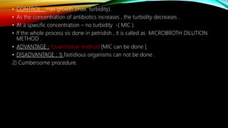 • CONTROL : max growth (max. turbidity).
• As the concentration of antibiotics increases , the turbidity decreases .
• At a spwcific concentration – no turbidity -( MIC ).
• If the whole process sis done in petridish , it is called as MICROBROTH DILUTION
METHOD .
• ADVANTAGE : Quantitative method [MIC can be done ].
• DISADVANTAGE : 1) fastidious organisms can not be done .
2) Cumbersome procedure.
 
