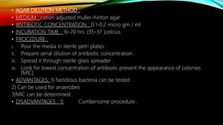 • AGAR DILUTION METHOD :
• MEDIUM : cation adjusted muller-hinton agar
• ANTIBIOTIC CONCENTRATION : 0.1-0.2 micro gm / ml
• INCUBATION TIME : 16-20 hrs ,(35-37 )celcius.
• PROCEDURE :
i. Pour the media in sterile petri plates .
ii. Prepare serial dilution of antibiotic concentration .
iii. Spread it through sterile glass spreader .
iv. Look for lowest concentration of antibiotic prevent the appearance of colonies
[MIC].
• ADVANTAGES: 1) fastidious bacteria can be tested
2) Can be used for anaerobes
3)MIC can be determined .
• DISADVANTAGES : 1) Cumbersome procedure .
 