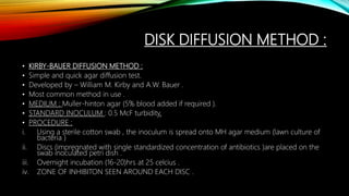 DISK DIFFUSION METHOD :
• KIRBY-BAUER DIFFUSION METHOD :
• Simple and quick agar diffusion test.
• Developed by – William M. Kirby and A.W. Bauer .
• Most common method in use .
• MEDIUM : Muller-hinton agar (5% blood added if required ).
• STANDARD INOCULUM : 0.5 McF turbidity.
• PROCEDURE :
i. Using a sterile cotton swab , the inoculum is spread onto MH agar medium (lawn culture of
bacteria )
ii. Discs (impregnated with single standardized concentration of antibiotics )are placed on the
swab inoculated petri dish .
iii. Overnight incubation (16-20)hrs at 25 celcius .
iv. ZONE OF INHIBITON SEEN AROUND EACH DISC .
 