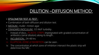 DILUTION –DIFFUSION METHOD:
• EPSILOMETER TEST /E-TEST :
• Combination of both diffusion and dilution test.
• MEDIUM : muller –hinton agar.
• STANDARD INOCULUM : 0.5 McF turbidity .
i. Instead of discs , PLASTIC STRIPS impregnated with graded concentration of
antibiotics (serial dilution) along its length .
ii. INCUBATION : 24-48 hrs
iii. ELLIPTICAL ZONE of INHIBITION can be seen .
iv. The concentration at which zone of inhibition intersect the plastic strip will
determine the MIC .
 