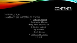 CONTENTS:
• INTRODUCTION
• ANTIBACTERIAL SUSCEPTIBILITY TESTING
1. Diffusion method
• Strokes disc diffusion
• Kirby bauer disc diffusion
2. Dilution method
• Agar dilution
• Broth dilution
3. Diffusion and dilution
• E- test
 