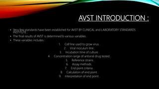 AVST INTRODUCTION :
• Very few standards have been established for AVST BY CLINICAL and LABORATORY STANDARDS
INSTITUTE .
• The final results of AVST is determined b various variables .
• These variables includes :
1. Cell line used to grow virus .
2. Viral inoculum litre .
3. Incubation time of culture .
4. Concentration range of antiviral drug tested .
5. Reference strains
6. Assay methods .
7. End point criteria .
8. Calculation of end point .
9. Interpretation of end point .
 